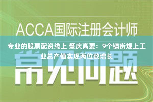 专业的股票配资线上 肇庆高要：9个镇街规上工业总产值实现两位数增长