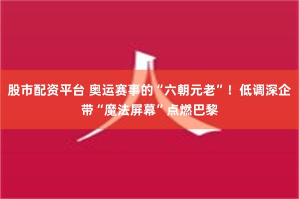 股市配资平台 奥运赛事的“六朝元老”！低调深企带“魔法屏幕”点燃巴黎