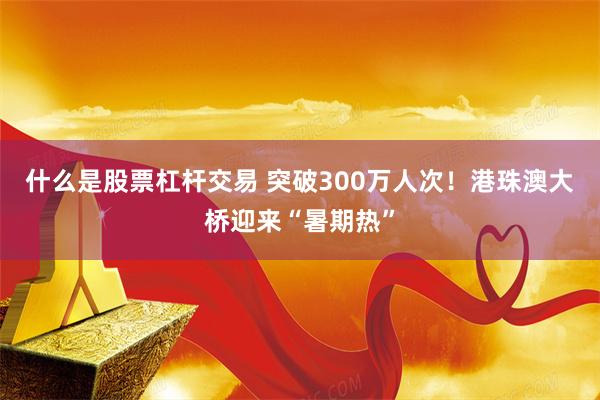 什么是股票杠杆交易 突破300万人次！港珠澳大桥迎来“暑期热”