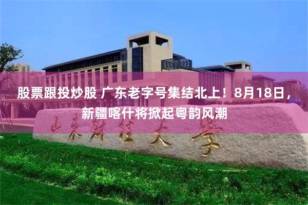 股票跟投炒股 广东老字号集结北上！8月18日，新疆喀什将掀起粤韵风潮