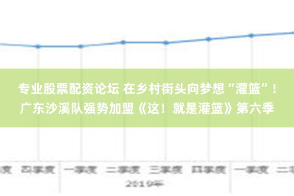 专业股票配资论坛 在乡村街头向梦想“灌篮”！广东沙溪队强势加盟《这！就是灌篮》第六季