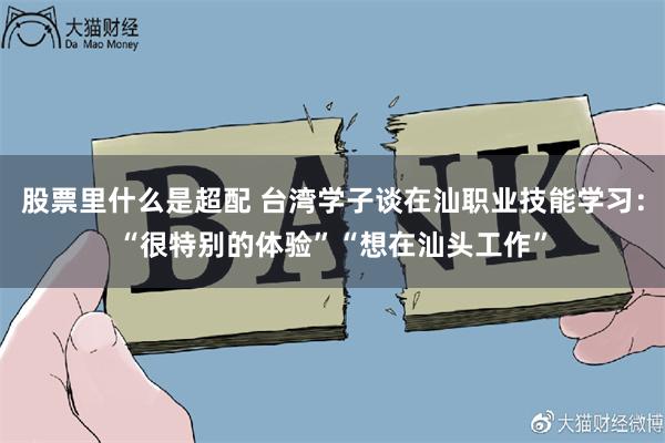 股票里什么是超配 台湾学子谈在汕职业技能学习：“很特别的体验”“想在汕头工作”