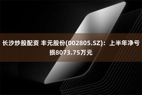 长沙炒股配资 丰元股份(002805.SZ)：上半年净亏损8073.75万元