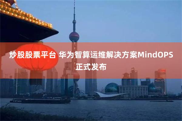 炒股股票平台 华为智算运维解决方案MindOPS正式发布