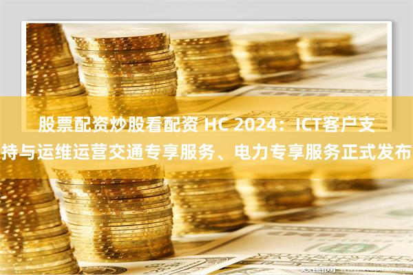 股票配资炒股看配资 HC 2024：ICT客户支持与运维运营交通专享服务、电力专享服务正式发布