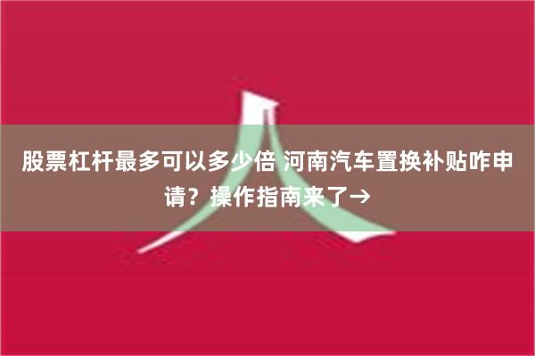 股票杠杆最多可以多少倍 河南汽车置换补贴咋申请？操作指南来了→