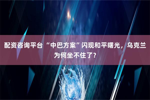 配资咨询平台 “中巴方案”闪现和平曙光，乌克兰为何坐不住了？