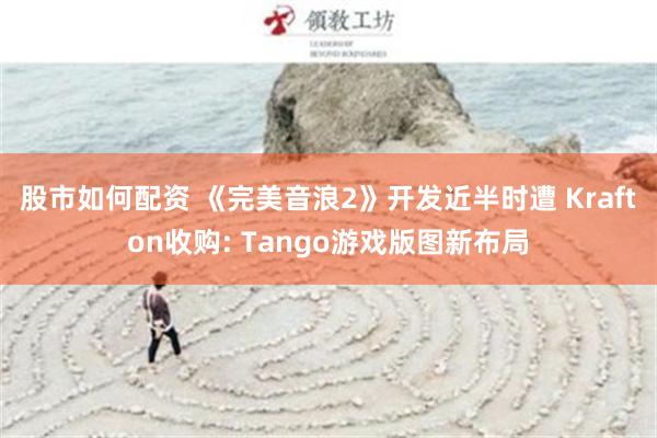 股市如何配资 《完美音浪2》开发近半时遭 Krafton收购: Tango游戏版图新布局