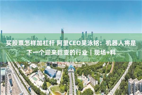 买股票怎样加杠杆 阿里CEO吴泳铭：机器人将是下一个迎来巨变的行业｜现场+料