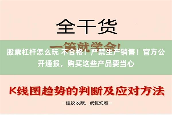 股票杠杆怎么玩 不合格！严禁生产销售！官方公开通报，购买这些产品要当心