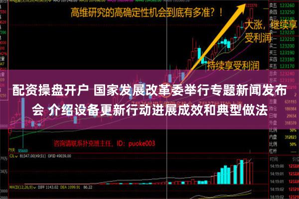 配资操盘开户 国家发展改革委举行专题新闻发布会 介绍设备更新行动进展成效和典型做法