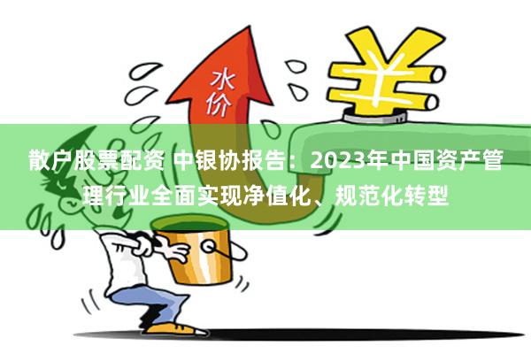 散户股票配资 中银协报告：2023年中国资产管理行业全面实现净值化、规范化转型