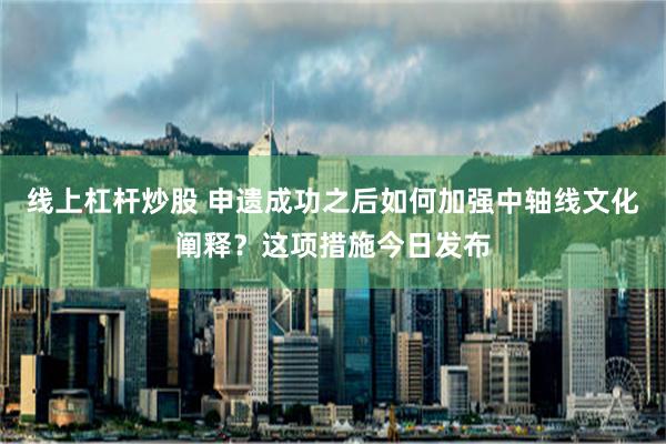 线上杠杆炒股 申遗成功之后如何加强中轴线文化阐释？这项措施今日发布