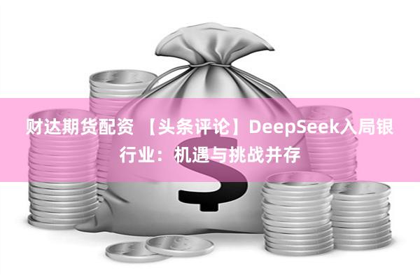 财达期货配资 【头条评论】DeepSeek入局银行业：机遇与挑战并存