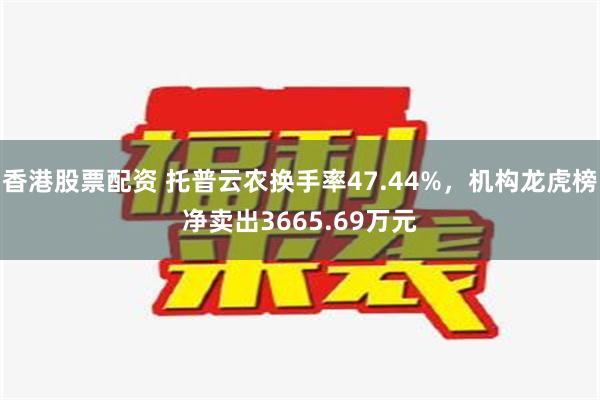 香港股票配资 托普云农换手率47.44%，机构龙虎榜净卖出3665.69万元